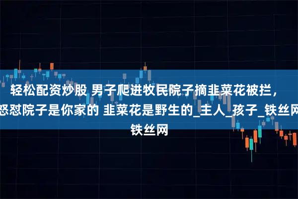 轻松配资炒股 男子爬进牧民院子摘韭菜花被拦， 怒怼院子是你家的 韭菜花是野生的_主人_孩子_铁丝网