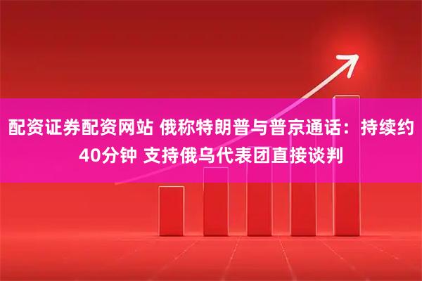 配资证券配资网站 俄称特朗普与普京通话：持续约40分钟 支持俄乌代表团直接谈判