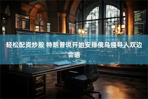 轻松配资炒股 特朗普说开始安排俄乌领导人双边会晤