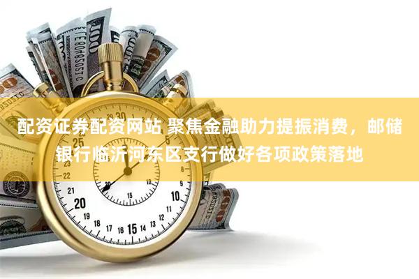 配资证券配资网站 聚焦金融助力提振消费，邮储银行临沂河东区支行做好各项政策落地