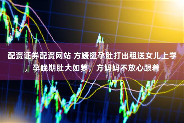 配资证券配资网站 方媛挺孕肚打出租送女儿上学，孕晚期肚大如箩，方妈妈不放心跟着