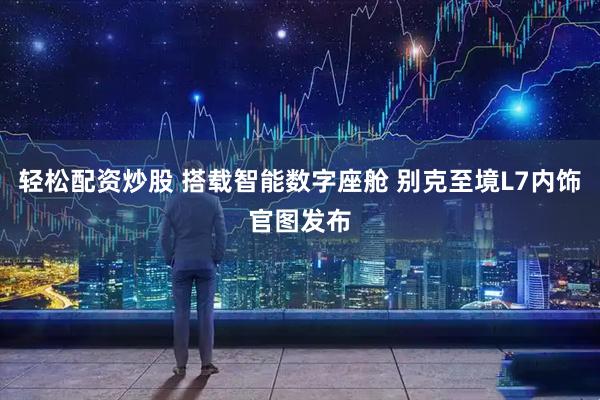 轻松配资炒股 搭载智能数字座舱 别克至境L7内饰官图发布