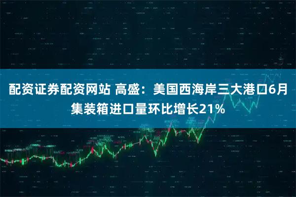 配资证券配资网站 高盛：美国西海岸三大港口6月集装箱进口量环比增长21%