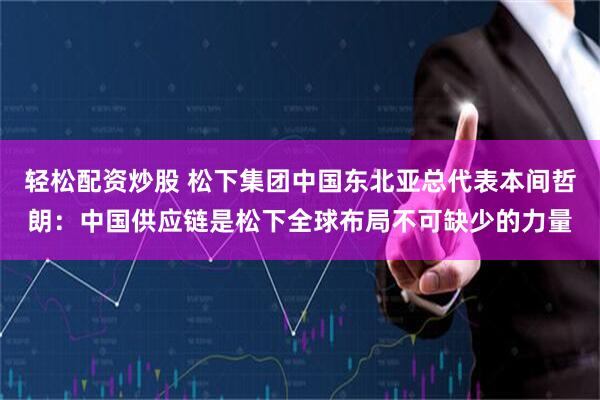 轻松配资炒股 松下集团中国东北亚总代表本间哲朗：中国供应链是松下全球布局不可缺少的力量