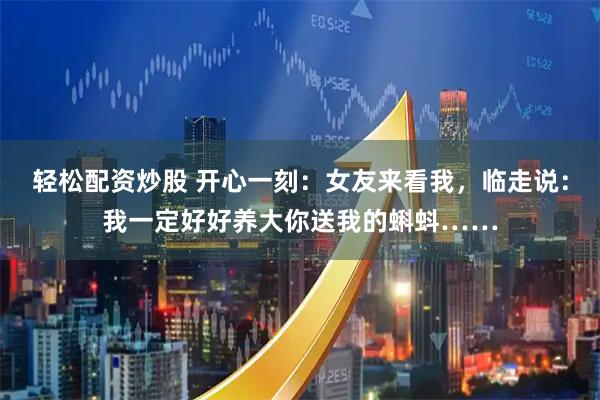 轻松配资炒股 开心一刻：女友来看我，临走说：我一定好好养大你送我的蝌蚪……