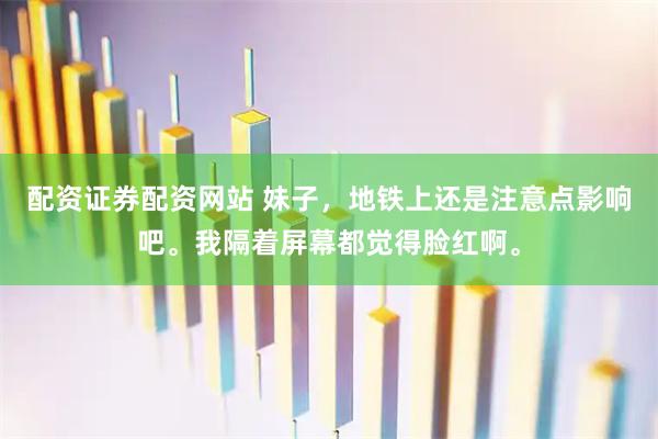 配资证券配资网站 妹子，地铁上还是注意点影响吧。我隔着屏幕都觉得脸红啊。