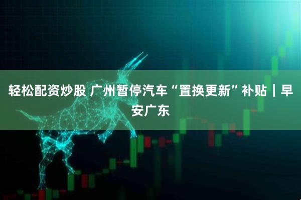 轻松配资炒股 广州暂停汽车“置换更新”补贴｜早安广东