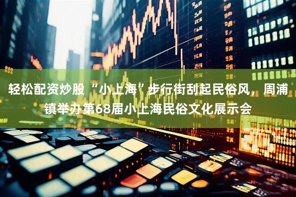 轻松配资炒股 “小上海”步行街刮起民俗风，周浦镇举办第68届小上海民俗文化展示会