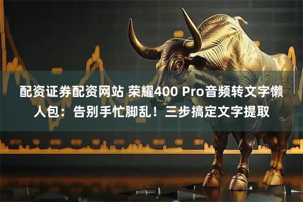配资证券配资网站 荣耀400 Pro音频转文字懒人包：告别手忙脚乱！三步搞定文字提取