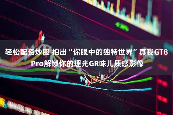 轻松配资炒股 拍出“你眼中的独特世界”真我GT8 Pro解锁你的理光GR味儿质感影像