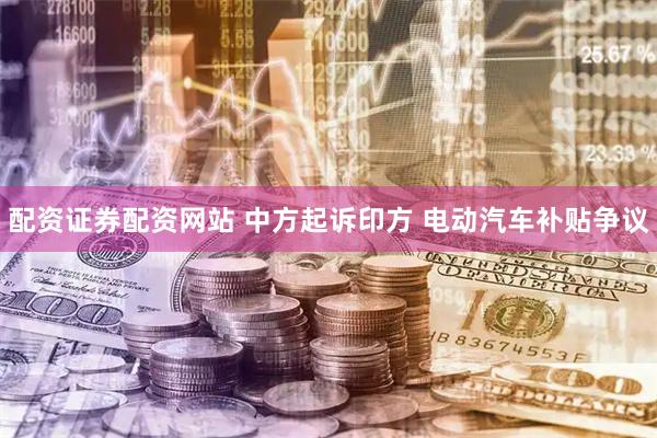 配资证券配资网站 中方起诉印方 电动汽车补贴争议