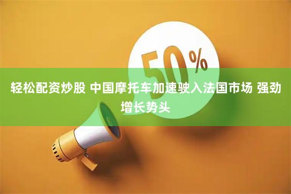 轻松配资炒股 中国摩托车加速驶入法国市场 强劲增长势头
