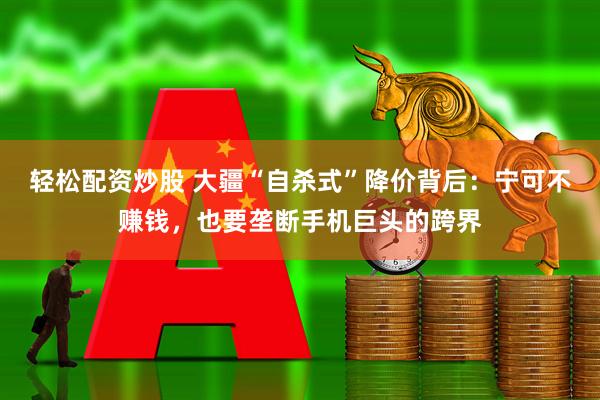 轻松配资炒股 大疆“自杀式”降价背后：宁可不赚钱，也要垄断手机巨头的跨界