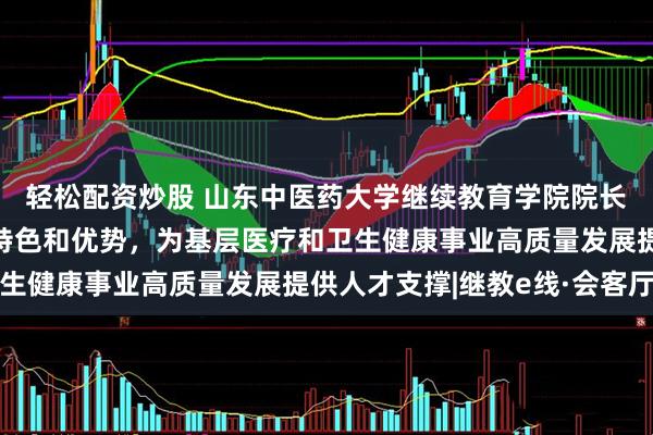 轻松配资炒股 山东中医药大学继续教育学院院长汤继芹：立足中医药特色和优势，为基层医疗和卫生健康事业高质量发展提供人才支撑|继教e线·会客厅