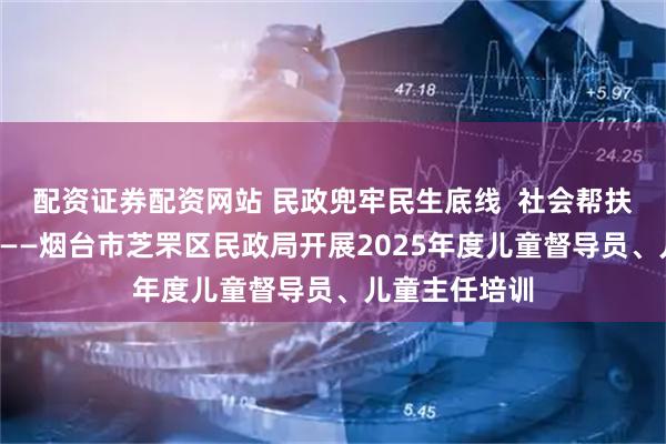 配资证券配资网站 民政兜牢民生底线  社会帮扶“救”在身边——烟台市芝罘区民政局开展2025年度儿童督导员、儿童主任培训