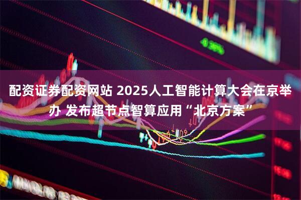 配资证券配资网站 2025人工智能计算大会在京举办 发布超节点智算应用“北京方案”