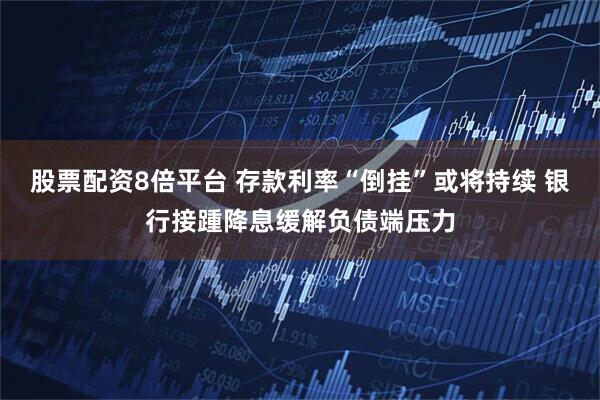 股票配资8倍平台 存款利率“倒挂”或将持续 银行接踵降息缓解负债端压力