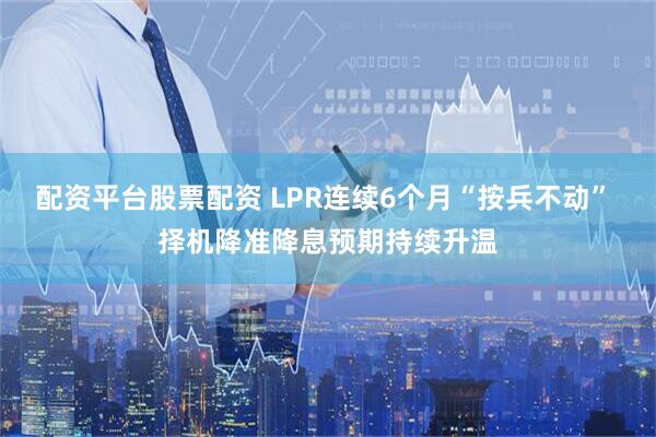 配资平台股票配资 LPR连续6个月“按兵不动” 择机降准降息预期持续升温
