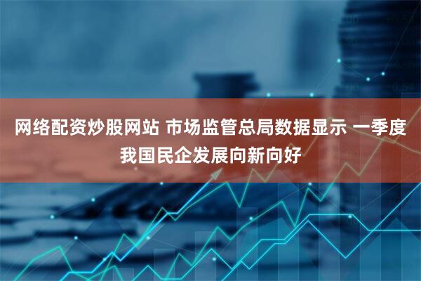 网络配资炒股网站 市场监管总局数据显示 一季度我国民企发展向新向好