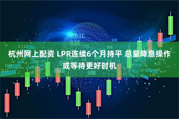杭州网上配资 LPR连续6个月持平 总量降息操作或等待更好时机