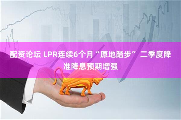 配资论坛 LPR连续6个月“原地踏步” 二季度降准降息预期增强