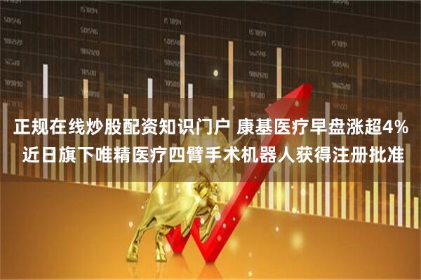正规在线炒股配资知识门户 康基医疗早盘涨超4% 近日旗下唯精医疗四臂手术机器人获得注册批准