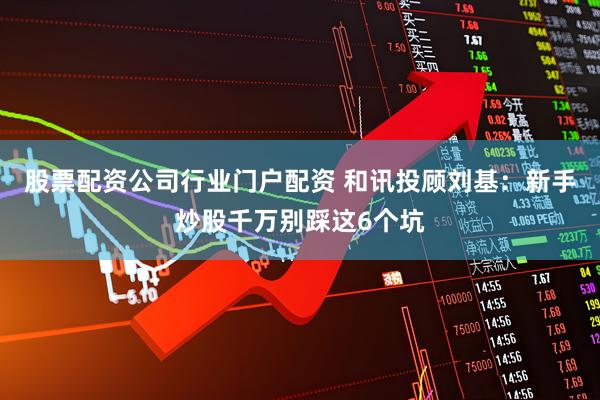 股票配资公司行业门户配资 和讯投顾刘基：新手炒股千万别踩这6个坑