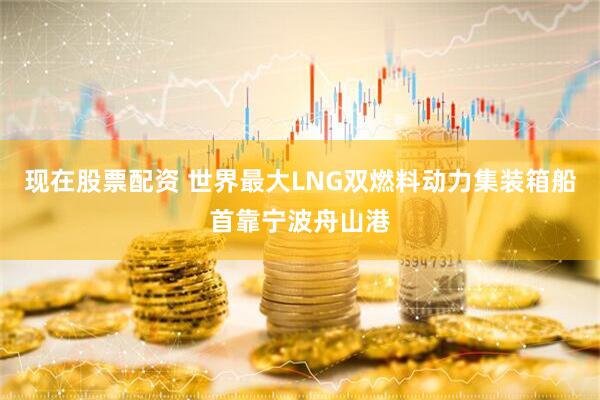 现在股票配资 世界最大LNG双燃料动力集装箱船首靠宁波舟山港