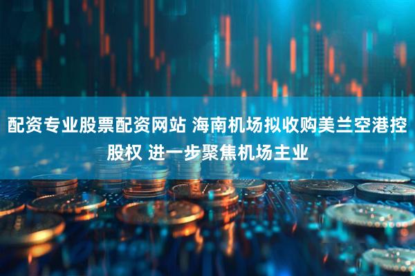 配资专业股票配资网站 海南机场拟收购美兰空港控股权 进一步聚焦机场主业