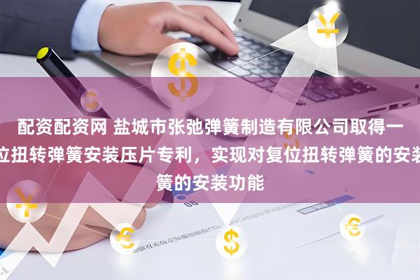 配资配资网 盐城市张弛弹簧制造有限公司取得一种复位扭转弹簧安装压片专利，实现对复位扭转弹簧的安装功能