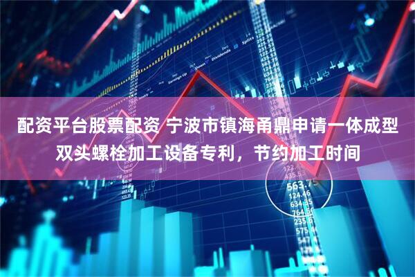 配资平台股票配资 宁波市镇海甬鼎申请一体成型双头螺栓加工设备专利，节约加工时间
