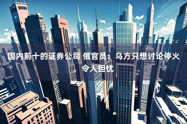 国内前十的证券公司 俄官员：乌方只想讨论停火，令人担忧