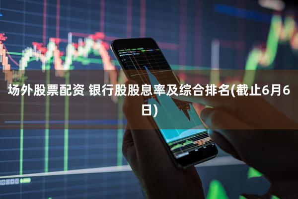 场外股票配资 银行股股息率及综合排名(截止6月6日)