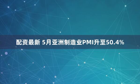 配资最新 5月亚洲制造业PMI升至50.4%