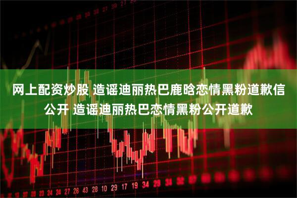 网上配资炒股 造谣迪丽热巴鹿晗恋情黑粉道歉信公开 造谣迪丽热巴恋情黑粉公开道歉