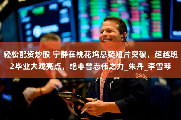 轻松配资炒股 宁静在桃花坞悬疑短片突破，超越班2毕业大戏亮点，绝非曾志伟之力_朱丹_李雪琴