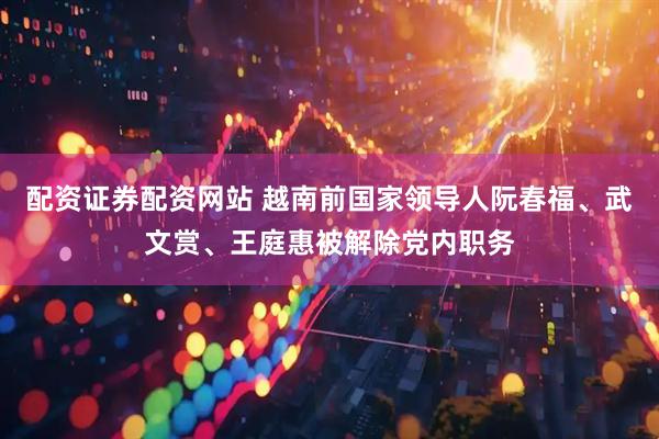 配资证券配资网站 越南前国家领导人阮春福、武文赏、王庭惠被解除党内职务