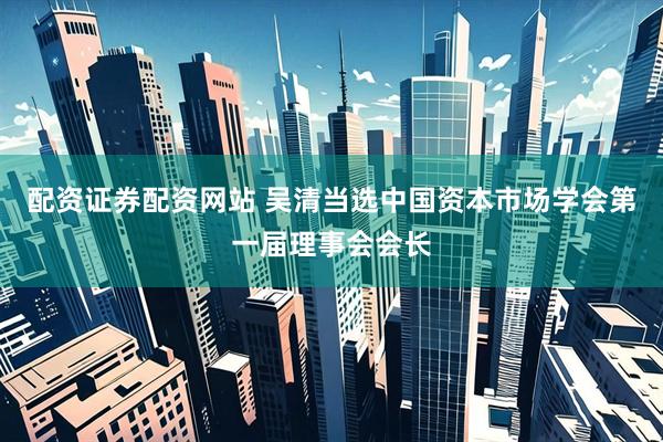 配资证券配资网站 吴清当选中国资本市场学会第一届理事会会长