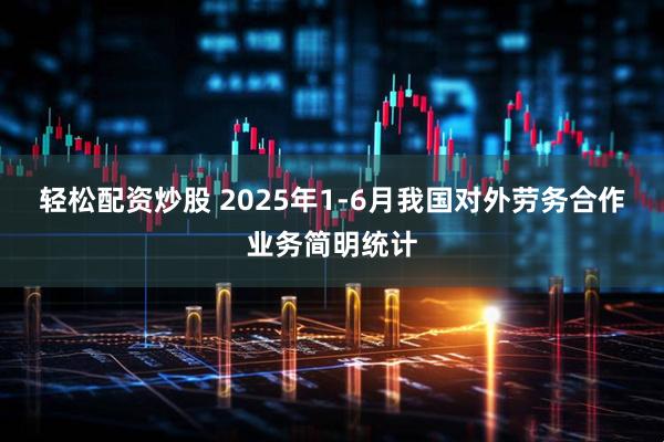 轻松配资炒股 2025年1-6月我国对外劳务合作业务简明统计