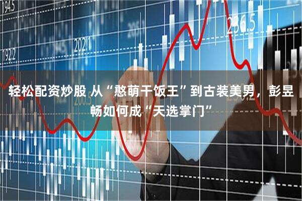 轻松配资炒股 从“憨萌干饭王”到古装美男，彭昱畅如何成“天选掌门”