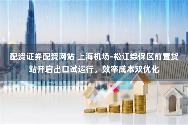 配资证券配资网站 上海机场-松江综保区前置货站开启出口试运行，效率成本双优化