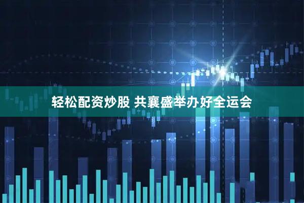 轻松配资炒股 共襄盛举办好全运会