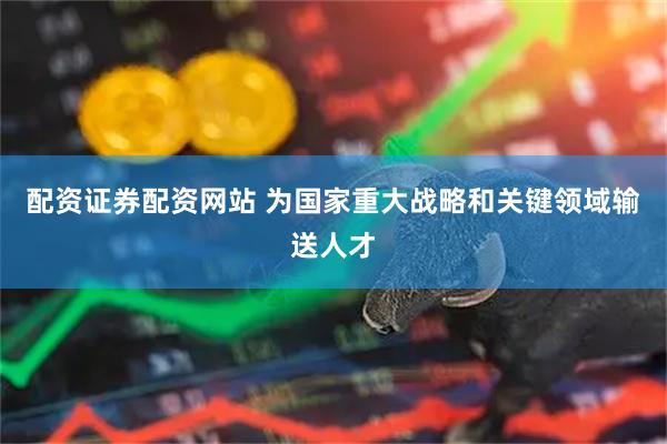 配资证券配资网站 为国家重大战略和关键领域输送人才
