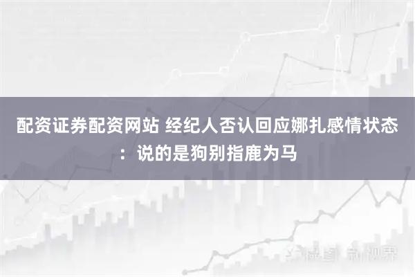配资证券配资网站 经纪人否认回应娜扎感情状态：说的是狗别指鹿为马