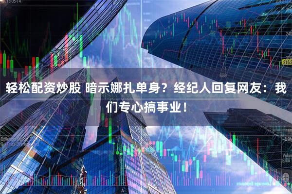 轻松配资炒股 暗示娜扎单身？经纪人回复网友：我们专心搞事业！
