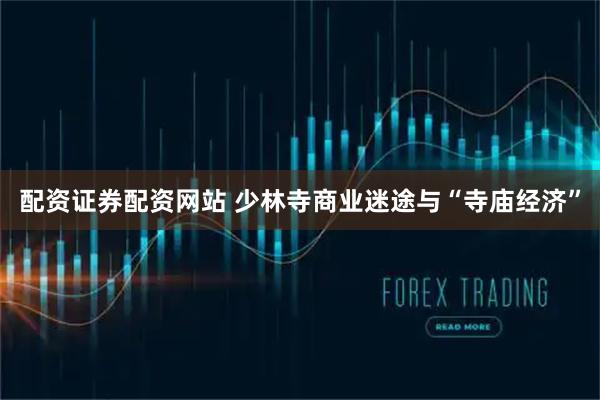 配资证券配资网站 少林寺商业迷途与“寺庙经济”