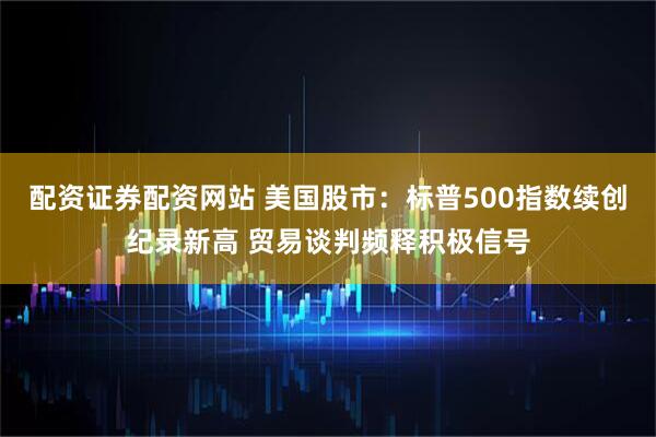 配资证券配资网站 美国股市：标普500指数续创纪录新高 贸易谈判频释积极信号