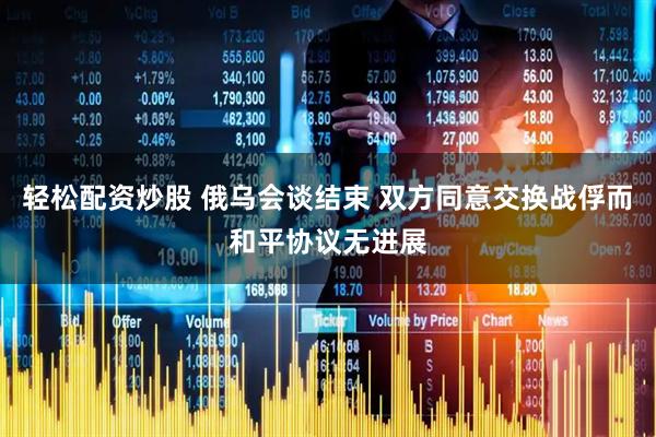 轻松配资炒股 俄乌会谈结束 双方同意交换战俘而和平协议无进展