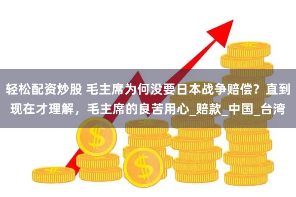 轻松配资炒股 毛主席为何没要日本战争赔偿？直到现在才理解，毛主席的良苦用心_赔款_中国_台湾