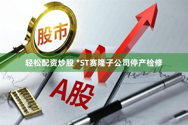 轻松配资炒股 *ST赛隆子公司停产检修